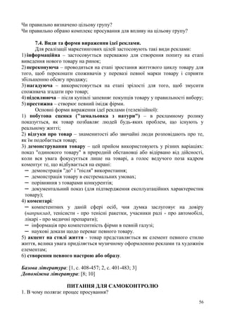 56
Чи правильно визначено цільову групу?
Чи правильно обрано комплекс просування для впливу на цільову групу?
7.4. Види та форми вираження ідеї реклами.
Для реалізації маркетингових цілей застосовують такі види реклами:
1) інформаційна – застосовується переважно для створення попиту на етапі
виведення нового товару на ринок;
2) переконуюча – проводиться на етапі зростання життєвого циклу товару для
того, щоб переконати споживачів у перевазі певної марки товару і сприяти
збільшенню обсягу продажу;
3) нагадуюча – використовується на етапі зрілості для того, щоб змусити
споживача згадати про товар;
4) підсилююча – після купівлі запевняє покупців товару у правильності вибору;
5) престижна – створює певний імідж фірми.
Основні форми вираження ідеї реклами (телевізійної):
1) побутова сценка ("замальовка з натури") – в рекламному ролику
показується, як товар позбавляє людей будь-яких проблем, що існують у
реальному житті;
2) відгуки про товар – знаменитості або звичайні люди розповідають про те,
як їм подобається товар;
3) демонстрування товару – цей прийом використовують у різних варіаціях:
показ "одинокого товару" в природній обстановці або відірвано від дійсності,
коли вся увага фокусується лише на товарі, а голос ведучого поза кадром
коментує те, що відбувається на екрані:
─ демонстрація "до" і "після" використання;
─ демонстрація товару в екстремальних умовах;
─ порівняння з товарами конкурентів;
─ документальний показ (для підтвердження експлуатаційних характеристик
товару);
4) коментарі:
─ компетентних у даній сфері осіб, чия думка заслуговує на довіру
(наприклад, тенісисти - про тенісні ракетки, учасники ралі - про автомобілі,
лікарі - про медичні препарати);
─ інформація про компетентність фірми в певній галузі;
─ наукові докази щодо переваг певного товару.
5) акцент на стилі життя - товар представляється як елемент певного стилю
життя, велика увага приділяється музичному оформленню реклами та художнім
елементам;
6) створення певного настрою або образу.
Базова література: [1, с. 408-457; 2, с. 401-483; 3]
Допоміжна література: [8; 10]
ПИТАННЯ ДЛЯ САМОКОНТРОЛЮ
1. В чому полягає процес просування?
 