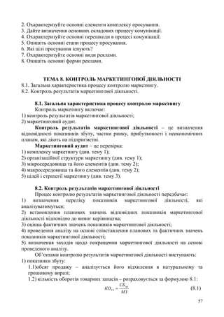 57
2. Охарактеризуйте основні елементи комплексу просування.
3. Дайте визначення основних складових процесу комунікації.
4. Охарактеризуйте основні перешкоди в процесі комунікації.
5. Опишіть основні етапи процесу просування.
6. Які цілі просування існують?
7. Охарактеризуйте основні види реклами.
8. Опишіть основні форми реклами.
ТЕМА 8. КОНТРОЛЬ МАРКЕТИНГОВОЇ ДІЯЛЬНОСТІ
8.1. Загальна характеристика процесу контролю маркетингу.
8.2. Контроль результатів маркетингової діяльності.
8.1. Загальна характеристика процесу контролю маркетингу
Контроль маркетингу включає:
1) контроль результатів маркетингової діяльності;
2) маркетинговий аудит.
Контроль результатів маркетингової діяльності – це визначення
відповідності показників збуту, частки ринку, прибутковості і неекономічних
планам, які діють на підприємстві.
Маркетинговий аудит – це перевірка:
1) комплексу маркетингу (див. тему 1);
2) організаційної структури маркетингу (див. тему 1);
3) мікросередовища та його елементів (див. тему 2);
4) макросередовища та його елементів (див. тему 2);
5) цілей і стратегії маркетингу (див. тему 3).
8.2. Контроль результатів маркетингової діяльності
Процес контролю результатів маркетингової діяльності передбачає:
1) визначення переліку показників маркетингової діяльності, які
аналізуватимуться;
2) встановлення планових значень відповідних показників маркетингової
діяльності відповідно до вимог керівництва;
3) оцінка фактичних значень показників маркетингової діяльності;
4) проведення аналізу на основі співставлення планових та фактичних значень
показників маркетингової діяльності;
5) визначення заходів щодо покращення маркетингової діяльності на основі
проведеного аналізу.
Об’єктами контролю результатів маркетингової діяльності виступають:
1) показники збуту:
1.1)обсяг продажу – аналізується його відхилення в натуральному та
грошовому виразі;
1.2) кількість оборотів товарних запасів – розраховується за формулою 8.1:
МЗ
СБ
КО
пр
ТЗ  (8.1)
 