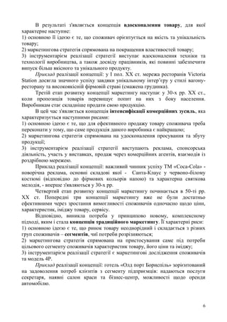 6
В результаті з'являється концепція вдосконалення товару, для якої
характерне наступне:
1) основною її ідеєю є те, що споживач орієнтується на якість та унікальність
товару;
2) маркетингова стратегія спрямована на покращення властивостей товару;
3) інструментарієм реалізації стратегії виступає вдосконалення техніки та
технології виробництва, а також досвіду працівників, які повинні забезпечити
випуск більш якісного та унікального продукту.
Приклад реалізації концепції: у І пол. ХХ ст. мережа ресторанів Victoria
Station досягла значного успіху завдяки унікальному інтер’єру у стилі вагону-
ресторану та високоякісній фірмовій страві (смажена грудинка).
Третій етап розвитку концепції маркетингу наступає у 30-х рр. ХХ ст.,
коли пропозиція товарів перевищує попит на них з боку населення.
Виробникам стає складніше продати свою продукцію.
В цей час з'являється концепція інтенсифікації комерційних зусиль, яка
характеризується наступними рисами:
1) основною ідеєю є те, що для ефективного продажу товару споживача треба
переконати у тому, що саме продукція даного виробника є найкращою;
2) маркетингова стратегія спрямована на удосконалення просування та збуту
продукції;
3) інструментарієм реалізації стратегії виступають реклама, спонсорська
діяльність, участь у виставках, продаж через комерційних агентів, взаємодія із
роздрібною мережею.
Приклад реалізації концепції: важливий чинник успіху ТМ «Coca-Cola» -
новорічна реклама, основні складові якої - Санта-Клаус у червоно-білому
костюмі (відповідно до фірмових кольорів напою) та характерна святкова
мелодія, - вперше з'являються у 30-х рр.
Четвертий етап розвитку концепції маркетингу починається в 50-ті рр.
ХХ ст. Попередні три концепції маркетингу вже не були достатньо
ефективними через зростання вимогливості споживачів одночасно щодо ціни,
характеристик, іміджу товару, сервісу.
Відповідно, виникла потреба у принципово новому, комплексному
підході, яким і стала концепція традиційного маркетингу. Її характерні риси:
1) основною ідеєю є те, що ринок товару неоднорідний і складається з різних
груп споживачів – сегментів, чиї потреби розрізняються;
2) маркетингова стратегія спрямована на пристосування саме під потреби
цільового сегменту споживачів характеристик товару, його ціни та іміджу;
3) інструментарієм реалізації стратегії є маркетингові дослідження споживачів
та модель 4Р.
Приклад реалізації концепції: готель «Олд порт Бориспіль» зорієнтований
на задоволення потреб клієнтів з сегменту підприємців: надаються послуги
секретаря, наявні салон краси та бізнес-центр, можливості щодо оренди
автомобілю.
 