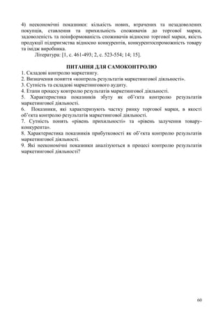 60
4) неекономічні показники: кількість нових, втрачених та незадоволених
покупців, ставлення та прихильність споживачів до торгової марки,
задоволеність та поінформованість споживачів відносно торгової марки, якість
продукції підприємства відносно конкурентів, конкурентоспроможність товару
та імідж виробника.
Література: [1, с. 461-493; 2, с. 523-554; 14; 15].
ПИТАННЯ ДЛЯ САМОКОНТРОЛЮ
1. Складові контролю маркетингу.
2. Визначення поняття «контроль результатів маркетингової діяльності».
3. Сутність та складові маркетингового аудиту.
4. Етапи процесу контролю результатів маркетингової діяльності.
5. Характеристика показників збуту як об’єкта контролю результатів
маркетингової діяльності.
6. Показники, які характеризують частку ринку торгової марки, в якості
об’єкта контролю результатів маркетингової діяльності.
7. Сутність понять «рівень прихильності» та «рівень залучення товару-
конкурента».
8. Характеристика показників прибутковості як об’єкта контролю результатів
маркетингової діяльності.
9. Які неекономічні показники аналізуються в процесі контролю результатів
маркетингової діяльності?
 