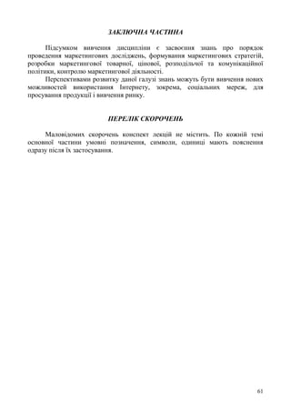 61
ЗАКЛЮЧНА ЧАСТИНА
Підсумком вивчення дисципліни є засвоєння знань про порядок
проведення маркетингових досліджень, формування маркетингових стратегій,
розробки маркетингової товарної, цінової, розподільчої та комунікаційної
політики, контролю маркетингової діяльності.
Перспективами розвитку даної галузі знань можуть бути вивчення нових
можливостей використання Інтернету, зокрема, соціальних мереж, для
просування продукції і вивчення ринку.
ПЕРЕЛІК СКОРОЧЕНЬ
Маловідомих скорочень конспект лекцій не містить. По кожній темі
основної частини умовні позначення, символи, одиниці мають пояснення
одразу після їх застосування.
 