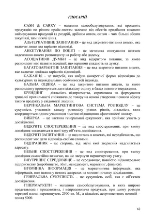 62
ГЛОСАРІЙ
CASH & CARRY – магазини самообслуговування, які продають
продукцію по різним прайс-листам залежно від обсягів придбання кожного
найменування продукції (в роздріб, дрібним оптом, оптом – чим більші обсяги
закупівлі, тим нижчі ціни).
АЛЬТЕРНАТИВНЕ ЗАПИТАННЯ – це вид закритого питання анкети, яке
включає лише два варіанти відповіді.
АНКЕТУВАННЯ ПО ПОШТІ – це методика опитування шляхом
надсилання анкети респонденту на роботу або додому.
АСОЦІАТИВНІ ДУМКИ – це вид відкритого питання, за якого
респондент має назвати асоціації, що першими спадають на думку.
БАГАТОВАРІАНТНЕ ЗАПИТАННЯ – це вид закритого питання анкети,
яке включає декілька варіантів відповідей.
БАЖАННЯ – це потреба, яка набула конкретної форми відповідно до
культурних та індивідуальних особливостей індивіда.
БАЛЬНА ОЦІНКА – це вид закритого питання анкети, за якого
респонденту пропонується дати кількісну оцінку в балах певного твердження.
БРЕНДИНГ – діяльність підприємства, спрямована на формування
тривалої прихильності споживача до товару на основі створення певного образу
такого продукту у свідомості людини.
ВЕРТИКАЛЬНА МАРКЕТИНГОВА СИСТЕМА РОЗПОДІЛУ – це
сукупність учасників каналу розподілу різних рівнів, діяльність яких
координується одним учасником з метою підвищення ефективності каналу.
ВИБІРКА – це частина генеральної сукупності, яка приймає участь у
дослідженні.
ВІДКРИТЕ СПОСТЕРЕЖЕННЯ – це вид спостереження, при якому
дослідник знаходиться в полі зору об’єкта дослідження.
ВІДКРИТІ ЗАПИТАННЯ – це вид питань в анкетах, які передбачають, що
респондент має дати відповідь своїми словами.
ВІДПРАВНИК – це сторона, від імені якої звернення надсилається
адресату.
ВІЛЬНЕ СПОСТЕРЕЖЕННЯ – це вид спостереження, при якому
дослідник самостійно визначає, на що звернути першочергову увагу.
ВНУТРІШНЄ СЕРЕДОВИЩЕ – це середовище, повністю підконтрольне
підприємству (виробництво, збут, менеджмент, маркетинг, фінанси).
ВТОРИННА ІНФОРМАЦІЯ – це маркетингова інформація, яка
інформація, вже наявна у певних джерелах на момент початку дослідження.
ГЕНЕРАЛЬНА СУКУПНІСТЬ – це сукупність осіб, яка є об’єктом
дослідження.
ГІПЕРМАРКЕТИ – магазини самообслуговування, в яких широко
представлена і продовольча, і непродовольча продукція, при цьому розміри
торгової площі перевищують 2500 кв. М., а кількість асортиментних позицій –
понад 5000.
 