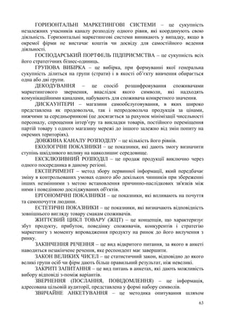 63
ГОРИЗОНТАЛЬНІ МАРКЕТИНГОВІ СИСТЕМИ – це сукупність
незалежних учасників каналу розподілу одного рівня, які координують свою
діяльність. Горизонтальні маркетингові системи виникають у випадку, якщо в
окремої фірми не вистачає коштів чи досвіду для самостійного ведення
діяльності.
ГОСПОДАРСЬКИЙ ПОРТФЕЛЬ ПІДПРИЄМСТВА – це сукупність всіх
його стратегічних бізнес-одиниць.
ГРУПОВА ВИБІРКА – це вибірка, при формуванні якої генеральна
сукупність ділиться на групи (страти) і в якості об’єкту вивчення обирається
одна або дві групи.
ДЕКОДУВАННЯ – це спосіб розшифровування споживачами
маркетингового звернення, внаслідок якого символи, які надходять
комунікаційними каналами, набувають для споживача конкретного значення.
ДИСКАУНТЕРИ – магазини самообслуговування, в яких широко
представлена як продовольча, так і непродовольча продукція за цінами,
нижчими за середньоринкові (це досягається за рахунок мінімізації чисельності
персоналу, спрощення інтер’єру та викладки товарів, постійного переміщення
партій товару з одного магазину мережі до іншого залежно від змін попиту на
окремих територіях).
ДОВЖИНА КАНАЛУ РОЗПОДІЛУ – це кількість його рівнів.
ЕКОЛОГІЧНІ ПОКАЗНИКИ – це показники, які дають змогу визначити
ступінь шкідливого впливу на навколишнє середовище.
ЕКСКЛЮЗИВНИЙ РОЗПОДІЛ – це продаж продукції виключно через
одного посередника в даному регіоні.
ЕКСПЕРИМЕНТ – метод збору первинної інформації, який передбачає
зміну в контрольованих умовах одного або декількох чинників при збереженні
інших незмінними з метою встановлення причинно-наслідкових зв'язків між
ними і поведінкою досліджуваних об'єктів.
ЕРГОНОМІЧНІ ПОКАЗНИКИ – це показники, які впливають на почуття
та самопочуття людини.
ЕСТЕТИЧНІ ПОКАЗНИКИ – це показники, які визначають відповідність
зовнішнього вигляду товару смакам споживачів.
ЖИТТЄВИЙ ЦИКЛ ТОВАРУ (ЖЦТ) – це концепція, що характеризує
збут продукту, прибуток, поведінку споживачів, конкурентів і стратегію
маркетингу з моменту впровадження продукту на ринок до його вилучення з
ринку.
ЗАКІНЧЕННЯ РЕЧЕННЯ – це вид відкритого питання, за якого в анкеті
наводиться незакінчене речення, яке респондент має завершити.
ЗАКОН ВЕЛИКИХ ЧИСЕЛ – це статистичний закон, відповідно до якого
великі групи осіб чи фірм дають більш правильний результат, ніж невеликі.
ЗАКРИТІ ЗАПИТАННЯ – це вид питань в анкетах, які дають можливість
вибору відповіді з-поміж варіантів.
ЗВЕРНЕННЯ (ПОСЛАННЯ, ПОВІДОМЛЕННЯ) – це інформація,
адресована цільовій аудиторії, представлена у формі набору символів.
ЗВИЧАЙНЕ АНКЕТУВАННЯ – це методика опитування шляхом
 