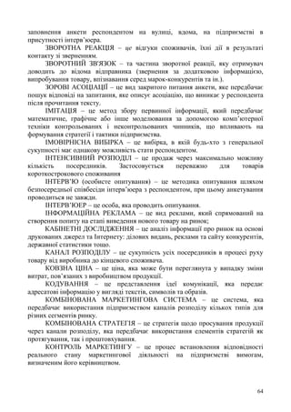 64
заповнення анкети респондентом на вулиці, вдома, на підприємстві в
присутності інтерв’юера.
ЗВОРОТНА РЕАКЦІЯ – це відгуки споживачів, їхні дії в результаті
контакту зі зверненням.
ЗВОРОТНИЙ ЗВ'ЯЗОК – та частина зворотної реакції, яку отримувач
доводить до відома відправника (звернення за додатковою інформацією,
випробування товару, впізнавання серед марок-конкурентів та ін.).
ЗОРОВІ АСОЦІАЦІЇ – це вид закритого питання анкети, яке передбачає
пошук відповіді на запитання, яке описує асоціацію, що виникає у респондента
після прочитання тексту.
ІМІТАЦІЯ – це метод збору первинної інформації, який передбачає
математичне, графічне або інше моделювання за допомогою комп’ютерної
техніки контрольованих і неконтрольованих чинників, що впливають на
формування стратегії і тактики підприємства.
ІМОВІРНІСНА ВИБІРКА – це вибірка, в якій будь-хто з генеральної
сукупності має однакову можливість стати респондентом.
ІНТЕНСИВНИЙ РОЗПОДІЛ – це продаж через максимально можливу
кількість посередників. Застосовується переважно для товарів
короткострокового споживання
ІНТЕРВ’Ю (особисте опитування) – це методика опитування шляхом
безпосередньої співбесіди інтерв’юера з респондентом, при цьому анкетування
проводиться не завжди.
ІНТЕРВ’ЮЕР – це особа, яка проводить опитування.
ІНФОРМАЦІЙНА РЕКЛАМА – це вид реклами, який спрямований на
створення попиту на етапі виведення нового товару на ринок;
КАБІНЕТНІ ДОСЛІДЖЕННЯ – це аналіз інформації про ринок на основі
друкованих джерел та Інтернету: ділових видань, реклами та сайту конкурентів,
державної статистики тощо.
КАНАЛ РОЗПОДІЛУ – це сукупність усіх посередників в процесі руху
товару від виробника до кінцевого споживача.
КОВЗНА ЦІНА – це ціна, яка може бути переглянута у випадку зміни
витрат, пов’язаних з виробництвом продукції.
КОДУВАННЯ – це представлення ідеї комунікації, яка передає
адресатові інформацію у вигляді текстів, символів та образів.
КОМБІНОВАНА МАРКЕТИНГОВА СИСТЕМА – це система, яка
передбачає використання підприємством каналів розподілу кількох типів для
різних сегментів ринку.
КОМБІНОВАНА СТРАТЕГІЯ – це стратегія щодо просування продукції
через канали розподілу, яка передбачає використання елементів стратегій як
протягування, так і проштовхування.
КОНТРОЛЬ МАРКЕТИНГУ – це процес встановлення відповідності
реального стану маркетингової діяльності на підприємстві вимогам,
визначеним його керівництвом.
 