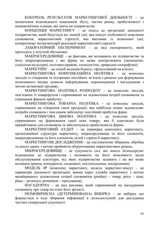 65
КОНТРОЛЬ РЕЗУЛЬТАТІВ МАРКЕТИНГОВОЇ ДІЯЛЬНОСТІ – це
визначення відповідності показників збуту, частки ринку, прибутковості і
неекономічних планам, які діють на підприємстві.
КОНЦЕПЦІЯ МАРКЕТИНГУ – це підхід до організації діяльності
підприємства, який базується на: певній ідеї, яка описує особливості поведінки
споживачів; маркетинговій стратегії, яка випливає із зазначеної ідеї;
конкретному інструментарії реалізації маркетингової стратегії.
ЛАБОРАТОРНИЙ ЕКСПЕРИМЕНТ – це вид експерименту, який
проходить у штучній обстановці.
МАКРОСЕРЕДОВИЩЕ – це фактори, які впливають на підприємство та
його мікросередовище і які фірма не може контролювати (економічні,
соціально-культурні, політико-правові, технологічні, природно-географічні).
МАРКЕТИНГ – це спосіб ведення бізнесу, сфокусований на клієнті.
МАРКЕТИНГОВА КОМУНІКАЦІЙНА ПОЛІТИКА – це комплекс
заходів із створення та підтримки постійних зв’язків з ринком для формування
позитивного іміджу шляхом інформування, переконування і нагадування з
метою активізації продажу.
МАРКЕТИНГОВА ПОЛІТИКА РОЗПОДІЛУ – це комплекс заходів,
пов’язаних із товарорухом і спрямованих на задоволення потреб споживачів та
отримання фірмою прибутку.
МАРКЕТИНГОВА ТОВАРНА ПОЛІТИКА – це комплекс заходів,
спрямованих на створення такої продукції, яка найбільш повно задовольняє
потреби споживача і тим самим забезпечує постійний прибуток фірмі.
МАРКЕТИНГОВА ЦІНОВА ПОЛІТИКА – це комплекс заходів,
спрямованих на формування такої ціни товару, яка б одночасно була
привабливою для споживача та забезпечувала прибутковість фірми.
МАРКЕТИНГОВИЙ АУДИТ – це перевірка комплексу маркетингу,
організаційної структури маркетингу, мікросередовища та його елементів,
макросередовища та його елементів, цілей і стратегії маркетингу.
МАРКЕТИНГОВІ ДОСЛІДЖЕННЯ – це систематичне збирання, обробка
та аналіз даних з метою прийняття обґрунтованих маркетингових рішень.
МІКРОСЕРЕДОВИЩЕ – це сукупність сил, які мають безпосереднє
відношення до підприємства і впливають на його можливості щодо
обслуговування клієнтури, від яких підприємство залежить і на які може
впливати (ринок, конкуренти, споживачі, постачальники, посередники).
МОДЕЛЬ 4Р (комплекс маркетингу, модель маркетинг-міксу) – це
параметри діяльності організації, якими керує служба маркетингу з метою
якнайкращого задоволення потреб споживачів (product – товар; price – ціна;
place – розподіл; promotion – просування).
НАГАДУЮЧА – це вид реклами, який спрямований на нагадування
споживачу про товар на етапі його зрілості.
НЕІМОВІРНІСНА (ДЕТЕРМІНОВАНА) ВИБІРКА – це вибірка, що
формується в ході збирання інформації в легкодоступній для дослідника
частині генеральної сукупності.
 