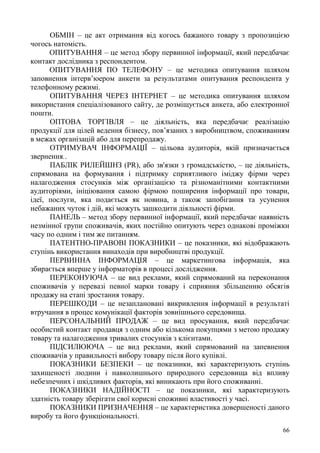 66
ОБМІН – це акт отримання від когось бажаного товару з пропозицією
чогось натомість.
ОПИТУВАННЯ – це метод збору первинної інформації, який передбачає
контакт дослідника з респондентом.
ОПИТУВАННЯ ПО ТЕЛЕФОНУ – це методика опитування шляхом
заповнення інтерв’юером анкети за результатами опитування респондента у
телефонному режимі.
ОПИТУВАННЯ ЧЕРЕЗ ІНТЕРНЕТ – це методика опитування шляхом
використання спеціалізованого сайту, де розміщується анкета, або електронної
пошти.
ОПТОВА ТОРГІВЛЯ – це діяльність, яка передбачає реалізацію
продукції для цілей ведення бізнесу, пов’язаних з виробництвом, споживанням
в межах організацій або для перепродажу.
ОТРИМУВАЧ ІНФОРМАЦІЇ – цільова аудиторія, якій призначається
звернення..
ПАБЛІК РИЛЕЙШНЗ (PR), або зв'язки з громадськістю, – це діяльність,
спрямована на формування і підтримку сприятливого іміджу фірми через
налагодження стосунків між організацією та різноманітними контактними
аудиторіями, ініціювання самою фірмою поширення інформації про товари,
ідеї, послуги, яка подається як новина, а також запобігання та усунення
небажаних чуток і дій, які можуть зашкодити діяльності фірми.
ПАНЕЛЬ – метод збору первинної інформації, який передбачає наявність
незмінної групи споживачів, яких постійно опитують через однакові проміжки
часу по одним і тим же питанням.
ПАТЕНТНО-ПРАВОВІ ПОКАЗНИКИ – це показники, які відображають
ступінь використання винаходів при виробництві продукції.
ПЕРВИННА ІНФОРМАЦІЯ – це маркетингова інформація, яка
збирається вперше у інформаторів в процесі дослідження.
ПЕРЕКОНУЮЧА – це вид реклами, який спрямований на переконання
споживачів у перевазі певної марки товару і сприяння збільшенню обсягів
продажу на етапі зростання товару.
ПЕРЕШКОДИ – це незаплановані викривлення інформації в результаті
втручання в процес комунікації факторів зовнішнього середовища.
ПЕРСОНАЛЬНИЙ ПРОДАЖ – це вид просування, який передбачає
особистий контакт продавця з одним або кількома покупцями з метою продажу
товару та налагодження тривалих стосунків з клієнтами.
ПІДСИЛЮЮЧА – це вид реклами, який спрямований на запевнення
споживачів у правильності вибору товару після його купівлі.
ПОКАЗНИКИ БЕЗПЕКИ – це показники, які характеризують ступінь
захищеності людини і навколишнього природного середовища від впливу
небезпечних і шкідливих факторів, які виникають при його споживанні.
ПОКАЗНИКИ НАДІЙНОСТІ – це показники, які характеризують
здатність товару зберігати свої корисні споживні властивості у часі.
ПОКАЗНИКИ ПРИЗНАЧЕННЯ – це характеристика довершеності даного
виробу та його функціональності.
 