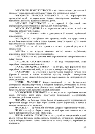 67
ПОКАЗНИКИ ТЕХНОЛОГІЧНОСТІ – це характеристика досконалості
технологічних рішень, які використовуються при виготовленні виробу.
ПОКАЗНИКИ ТРАНСПОРТАБЕЛЬНОСТІ – це характеристика
придатності виробу до перевезення різними транспортними засобами та до
відповідних вантажно-розвантажувальних робіт.
ПОЛЬОВИЙ ЕКСПЕРИМЕНТ – це дорогий і ефективний вид
експерименту, який проводиться за реальних ринкових умов.
ПОЛЬОВІ ДОСЛІДЖЕННЯ – це маркетингові дослідження, в ході яких
збирають первинну інформацію.
ПОПИТ – це бажання особи з урахуванням її наявної купівельної
спроможності.
ПОСЕРЕДНИК – це фізична або юридична особа, яка купує товар з
метою його перепродажу або ж сприяє продажу товару в процесі руху товару
від виробника до кінцевого споживача.
ПОСЛУГИ — це дії, що приносять людині корисний результат і
задоволення.
ПОТРЕБА – це відчуття людиною нестачі чогось необхідного,
спрямоване на його зменшення або ліквідацію.
ПРЕСТИЖНА – це вид реклами, який спрямований на створення певного
іміджу фірми.
ПРИХОВАНЕ СПОСТЕРЕЖЕННЯ – це вид спостереження, який
передбачає застосування відеокамер.
ПРОСТА ВИПАДКОВА ВИБІРКА – це вибірка, при формуванні якої
передбачається випадковий вибір респондентів з генеральної сукупності.
ПРОСУВАННЯ – це створення і підтримування постійних зв'язків між
фірмою і ринком з метою активізації продажу товарів і формування
позитивного іміджу шляхом інформування, переконування та нагадування про
свою діяльність.
ПРЯМИЙ МАРКЕТИНГ (директ-маркетинг) – це безпосереднє
спілкування продавця/виробника з кінцевим покупцем, розраховане на певну
реакцію шляхом використання різноманітних засобів комунікацій (наприклад,
телефону, телебачення, реклами в internet, каталогів).
ПСИХОЛОГІЧНІ ПЕРЕШКОДИ – це неадекватне сприйняття певних
кодів, причиною якого стало ігнорування національних особливостей,
політичних, релігійних аспектів.
РЕКЛАМА – це будь-яка платна форма неперсонального представлення і
просування товару, послуг, ідей через засоби масової інформації, а також з
використанням прямого маркетингу.
РЕСПОНДЕНТ – це особа, яку опитують (джерело первинної інформації).
РИНОК – це сфера обороту товару, на який протягом певного часу на
певній території існують попит і пропозиція.
РІВЕНЬ КАНАЛУ РОЗПОДІЛУ – це сукупність посередників однієї
сфери торгівлі (оптових, дрібнооптових, роздрібних, вітчизняних, зарубіжних
тощо), які представляють собою певний етап на шляху товару від виробника до
споживача.
 
