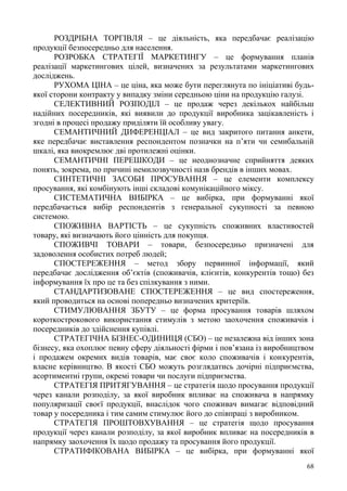 68
РОЗДРІБНА ТОРГІВЛЯ – це діяльність, яка передбачає реалізацію
продукції безпосередньо для населення.
РОЗРОБКА СТРАТЕГІЇ МАРКЕТИНГУ – це формування планів
реалізації маркетингових цілей, визначених за результатами маркетингових
досліджень.
РУХОМА ЦІНА – це ціна, яка може бути переглянута по ініціативі будь-
якої сторони контракту у випадку зміни середньою ціни на продукцію галузі.
СЕЛЕКТИВНИЙ РОЗПОДІЛ – це продаж через декількох найбільш
надійних посередників, які виявили до продукції виробника зацікавленість і
згодні в процесі продажу приділяти їй особливу увагу.
СЕМАНТИЧНИЙ ДИФЕРЕНЦІАЛ – це вид закритого питання анкети,
яке передбачає виставлення респондентом позначки на п’яти чи семибальній
шкалі, яка виокремлює дві протилежні оцінки.
СЕМАНТИЧНІ ПЕРЕШКОДИ – це неоднозначне сприйняття деяких
понять, зокрема, по причині немилозвучності назв брендів в інших мовах.
СИНТЕТИЧНІ ЗАСОБИ ПРОСУВАННЯ – це елементи комплексу
просування, які комбінують інші складові комунікаційного міксу.
СИСТЕМАТИЧНА ВИБІРКА – це вибірка, при формуванні якої
передбачається вибір респондентів з генеральної сукупності за певною
системою.
СПОЖИВНА ВАРТІСТЬ – це сукупність споживних властивостей
товару, які визначають його цінність для покупця.
СПОЖИВЧІ ТОВАРИ – товари, безпосередньо призначені для
задоволення особистих потреб людей;
СПОСТЕРЕЖЕННЯ – метод збору первинної інформації, який
передбачає дослідження об’єктів (споживачів, клієнтів, конкурентів тощо) без
інформування їх про це та без спілкування з ними.
СТАНДАРТИЗОВАНЕ СПОСТЕРЕЖЕННЯ – це вид спостереження,
який проводиться на основі попередньо визначених критеріїв.
СТИМУЛЮВАННЯ ЗБУТУ – це форма просування товарів шляхом
короткострокового використання стимулів з метою заохочення споживачів і
посередників до здійснення купівлі.
СТРАТЕГІЧНА БІЗНЕС-ОДИНИЦЯ (СБО) – це незалежна від інших зона
бізнесу, яка охоплює певну сферу діяльності фірми і пов’язана із виробництвом
і продажем окремих видів товарів, має своє коло споживачів і конкурентів,
власне керівництво. В якості СБО можуть розглядатись дочірні підприємства,
асортиментні групи, окремі товари чи послуги підприємства.
СТРАТЕГІЯ ПРИТЯГУВАННЯ – це стратегія щодо просування продукції
через канали розподілу, за якої виробник впливає на споживача в напрямку
популяризації своєї продукції, внаслідок чого споживач вимагає відповідний
товар у посередника і тим самим стимулює його до співпраці з виробником.
СТРАТЕГІЯ ПРОШТОВХУВАННЯ – це стратегія щодо просування
продукції через канали розподілу, за якої виробник впливає на посередників в
напрямку заохочення їх щодо продажу та просування його продукції.
СТРАТИФІКОВАНА ВИБІРКА – це вибірка, при формуванні якої
 