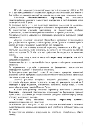 7
П’ятий етап розвитку концепції маркетингу бере початок у 80-ті рр. ХХ
ст. В цей період активізується діяльність громадських організацій, пов’язаних із
благодійністю, захистом екології та здоров'я населення, прав споживачів тощо.
Концепція соціально-етичного маркетингу дає можливість
товаровиробнику врахувати та ефективно використати в своїх інтересах вплив
таких організацій. Її риси:
1) основною ідеєю є те, що позитивне ставлення населення до соціально-
відповідального підприємства сприяє зміцненню його ринкових позицій;
2) маркетингова стратегія зорієнтована на збалансування прибутку
підприємства, задоволення потреб споживачів та інтересів суспільства;
3) інструментарієм є маркетингові дослідження споживачів, суспільних потреб
та модель 4Р.
Приклад реалізації концепції: ПриватБанк забезпечує функціонування
фонду «Допомагати просто», який підтримує дитячі будинки, школи-інтернати,
хворих дітей і постраждалих від стихійних лих та терактів.
Шостий етап розвитку концепції маркетингу починається в 90-ті рр. В
результаті досліджень було визначено, що витрати по утриманню постійного
клієнта складають 20 % від того, що прийшлось би витратити на залучення
нового.
Шостому етапу відповідає концепція маркетингу стосунків, для якої є
характерним наступне:
1) основною ідеєю є те, що постійні клієнти приносять підприємству основний
прибуток;
2) маркетингова стратегія спрямована на формування довгострокових
партнерських відносин із постійними клієнтами;
3) інструментарієм реалізації стратегії виступають програми лояльності,
дисконтні картки, врахування особливих потреб постійних клієнтів, організація
святкових заходів для них.
Приклад реалізації концепції: власники дисконтних карт мережі
ресторанів «Козирна карта» отримують знижку від ресторанів мережі та її
партнерів в сфері медичних, туристичних, готельних послуг тощо, а також
можуть брати участь у святі «Козирна Party».
Сьомий етап розвитку концепції маркетингу пов'язаний із розвитком
брендингу – діяльності підприємства, спрямованої на формування тривалої
прихильності споживача до товару на основі створення певного образу такого
продукту у свідомості людини.
Сьомому етапу відповідає концепція маркетингу вражень,
характерними рисами якої є наступні:
1) основною ідеєю виступає те, що для покупця важливішими є позитивні
емоції (враження) від володіння товаром, який уособлює в собі певну ідею, а не
сам товар;
2) маркетингова стратегія спрямована на створення привабливого образу
товару;
 