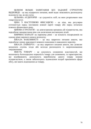 70
ЦІЛКОМ ВІЛЬНЕ ЗАПИТАННЯ БЕЗ ЗАДАНОЇ СТРУКТУРИ
ВІДПОВІДІ – це вид відкритого питання, який надає можливість респонденту
відповісти так, як він схоче.
ЦІЛЬОВА АУДИТОРІЯ – це сукупність осіб, на яких розраховано наш
товар (послугу).
ЦІНА З НАСТУПНОЮ ФІКСАЦІЄЮ – це ціна, яка регулярно
уточнюється перед поставкою кожної партії товару або перед початком
кожного фінансового року.
ЦІНОВА СТРАТЕГІЯ – це довгострокова програма дій підприємства, яка
передбачає використання ціни для досягнення поставлених цілей.
ШИРИНА КАНАЛУ на окремому рівні – це кількість посередників на
одному рівні окремого каналу розподілу.
ШКАЛА ВАЖЛИВОСТІ – це вид закритого питання анкети, яке
передбачає оцінку важливості кожного показника із наведеного переліку.
ШКАЛА ЛАЙКЕРТА – це вид закритого питання анкети, яке дозволяє
визначити ступінь згоди або незгоди респондента із запропонованими
твердженнями.
ЯКІСТЬ ТОВАРУ – це сукупність споживчих властивостей, що
визначають безпосередньо корисність товару для споживача, та характеристик,
що відображають досконалість виробництва даного товару певним
підприємством, а також забезпечують задоволення потреб працівників сфери
обігу, які мають відношення до товару.
 