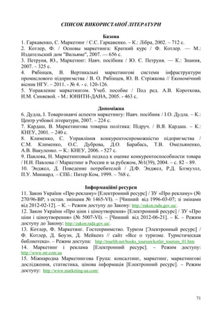 71
СПИСОК ВИКОРИСТАНОЇ ЛІТЕРАТУРИ
Базова
1. Гаркавенко, С. Маркетинг / С.С. Гаркавенко. – К.: Лібра, 2002. – 712 с.
2. Котлер, Ф. / Основы маркетинга: Краткий курс / Ф. Котлер. — М.:
Издательский дом "Вильяме", 2007. — 656 с.
3. Петруня, Ю., Маркетинг: Навч. посібник / Ю. Є. Петруня. — К.: Знання,
2007. – 325 с.
4. Рябінцев, В. Вертикальні маркетингові системи інфраструктури
промислового підприємства / В. О. Рябінцев, Ю. В. Стріжкова // Економічний
вісник НГУ. – 2011. - № 4. - с. 120-126.
5. Управление маркетингом. Учеб. пособие / Под ред. А.В. Короткова,
И.М. Синяевой. - М.: ЮНИТИ-ДАНА, 2005. - 463 с.
Допоміжна
6. Дудла, І. Товарознавчі аспекти маркетингу: Навч. посібник / І.О. Дудла. – К.:
Центр учбової літератури, 2007. – 224 с.
7. Кардаш, В. Маркетингова товарна політика: Підруч. / В.Я. Кардаш. – К.:
КНЕУ, 2001. – 240 с.
8. Клименко, С. Управління конкурентоспроможністю підприємства /
С.М. Клименко, О.С. Дуброва, Д.О. Барабась, Т.В. Омельяненко,
А.В. Вакуленко. – К.: КНЕУ, 2006. - 527 с.
9. Павлова, Н. Маркетинговый подход к оценке конкурентоспособности товара
/ Н.Н. Павлова // Маркетинг в России и за рубежом, №1(39), 2004. – с. 82 – 89.
10. Энджел, Д. Поведение потребителей / Д.Ф. Энджел, Р.Д. Блэкуэлл,
П.У. Миниард. – СПб.: Питер Ком, 1999. – 768 с.
Інформаційні ресурси
11. Закон України «Про рекламу» [Електронний ресурс] / ЗУ «Про рекламу» (№
270/96-ВР; з остан. змінами № 1465-VI). – [Чинний вiд 1996-03-07; зі змінами
від 2012-02-12]. – К. – Режим доступу до Закону: http://zakon.rada.gov.ua/.
12. Закон України «Про ціни і ціноутворення» [Електронний ресурс] / ЗУ «Про
ціни і ціноутворення» (№ 5007-VI). – [Чинний вiд 2012-06-21]. – К. – Режим
доступу до Закону: http://zakon.rada.gov.ua/.
13. Котлер, Ф. Маркетинг. Гостеприимство. Туризм [Электронный ресурс] /
Ф. Котлер, Д. Боуэн, Д. Мейкенз // сайт «Все о туризме. Туристическая
библиотека». – Режим доступа: http://tourlib.net/books_tourism/kotler_tourism_01.htm
14. Маркетинг і реклама [Електронний ресурс]. – Режим доступу:
http://www.mr.com.ua
15. Міжнародна Маркетингова Група: консалтинг, маркетинг, маркетингові
дослідження, статистика, цінова інформація [Електронний ресурс]. – Режим
доступу: http://www.marketing-ua.com/
 