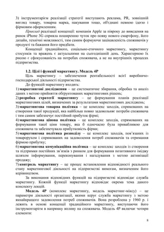 8
3) інструментарієм реалізації стратегії виступають реклама, PR, зовнішній
вигляд товару, товарна марка, пакування тощо, об'єднані певною ідеєю і
фірмовим оформленням.
Приклад реалізації концепції: компанія Apple за півроку до виведення на
ринок iPhone 3G сприяла поширенню чуток про появу нового смартфону, його
дизайн, технічні можливості, тим самим формуючи зацікавленість споживачів у
продукті та бажання його придбати.
Концепції традиційного, соціально-етичного маркетингу, маркетингу
стосунків та вражень є актуальними на сьогоднішній день. Характерною їх
рисою є сфокусованість на потребах споживача, а не на внутрішніх процесах
підприємства.
1.2. Цілі і функції маркетингу. Модель 4Р
Ціль маркетингу – забезпечення рентабельності всієї виробничо-
господарської діяльності підприємства.
До функцій маркетингу входять:
1) маркетингові дослідження – це систематичне збирання, обробка та аналіз
даних з метою прийняття обґрунтованих маркетингових рішень;
2) розробка стратегії маркетингу – це формування планів реалізації
маркетингових цілей, визначених за результатами маркетингових досліджень;
3) маркетингова товарна політика – це комплекс заходів, спрямованих на
створення такої продукції, яка найбільш повно задовольняє потреби споживача
і тим самим забезпечує постійний прибуток фірмі;
4) маркетингова цінова політика – це комплекс заходів, спрямованих на
формування такої ціни товару, яка б одночасно була привабливою для
споживача та забезпечувала прибутковість фірми;
5) маркетингова політика розподілу – це комплекс заходів, пов’язаних із
товарорухом і спрямованих на задоволення потреб споживачів та отримання
фірмою прибутку;
6) маркетингова комунікаційна політика – це комплекс заходів із створення
та підтримки постійних зв’язків з ринком для формування позитивного іміджу
шляхом інформування, переконування і нагадування з метою активізації
продажу;
7) контроль маркетингу – це процес встановлення відповідності реального
стану маркетингової діяльності на підприємстві вимогам, визначеним його
керівництвом.
За виконання відповідних функцій на підприємстві відповідає служба
маркетингу. Кожній функції маркетингу відповідає окрема тема даного
конспекту лекцій.
Модель 4Р (комплекс маркетингу, модель маркетинг-міксу) – це
параметри діяльності організації, якими керує служба маркетингу з метою
якнайкращого задоволення потреб споживачів. Вона розроблена у 1960 р. і
лежить в основі концепції традиційного маркетингу, виступаючи його
інструментарієм в напрямку впливу на споживача. Модель 4Р включає чотири
елементи:
 