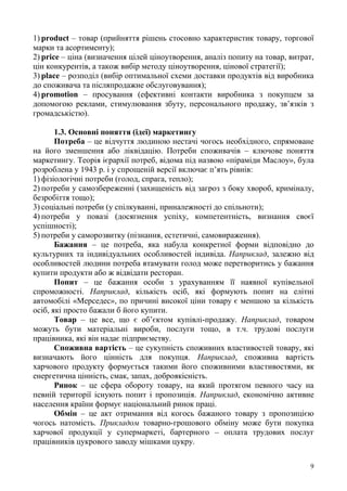 9
1) product – товар (прийняття рішень стосовно характеристик товару, торгової
марки та асортименту);
2) price – ціна (визначення цілей ціноутворення, аналіз попиту на товар, витрат,
цін конкурентів, а також вибір методу ціноутворення, цінової стратегії);
3) place – розподіл (вибір оптимальної схеми доставки продуктів від виробника
до споживача та післяпродажне обслуговування);
4) promotion – просування (ефективні контакти виробника з покупцем за
допомогою реклами, стимулювання збуту, персонального продажу, зв’язків з
громадськістю).
1.3. Основні поняття (ідеї) маркетингу
Потреба – це відчуття людиною нестачі чогось необхідного, спрямоване
на його зменшення або ліквідацію. Потреби споживачів – ключове поняття
маркетингу. Теорія ієрархії потреб, відома під назвою «піраміди Маслоу», була
розроблена у 1943 р. і у спрощеній версії включає п’ять рівнів:
1) фізіологічні потреби (голод, спрага, тепло);
2) потреби у самозбереженні (захищеність від загроз з боку хвороб, криміналу,
безробіття тощо);
3) соціальні потреби (у спілкуванні, приналежності до спільноти);
4) потреби у повазі (досягнення успіху, компетентність, визнання своєї
успішності);
5) потреби у саморозвитку (пізнання, естетичні, самовираження).
Бажання – це потреба, яка набула конкретної форми відповідно до
культурних та індивідуальних особливостей індивіда. Наприклад, залежно від
особливостей людини потреба втамувати голод може перетворитись у бажання
купити продукти або ж відвідати ресторан.
Попит – це бажання особи з урахуванням її наявної купівельної
спроможності. Наприклад, кількість осіб, які формують попит на елітні
автомобілі «Мерседес», по причині високої ціни товару є меншою за кількість
осіб, які просто бажали б його купити.
Товар – це все, що є об’єктом купівлі-продажу. Наприклад, товаром
можуть бути матеріальні вироби, послуги тощо, в т.ч. трудові послуги
працівника, які він надає підприємству.
Споживна вартість – це сукупність споживних властивостей товару, які
визначають його цінність для покупця. Наприклад, споживна вартість
харчового продукту формується такими його споживними властивостями, як
енергетична цінність, смак, запах, доброякісність.
Ринок – це сфера обороту товару, на який протягом певного часу на
певній території існують попит і пропозиція. Наприклад, економічно активне
населення країни формує національний ринок праці.
Обмін – це акт отримання від когось бажаного товару з пропозицією
чогось натомість. Прикладом товарно-грошового обміну може бути покупка
харчової продукції у супермаркеті, бартерного – оплата трудових послуг
працівників цукрового заводу мішками цукру.
 