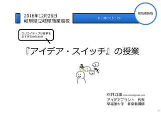 『アイデア・スイッチ』の授業
⽯井⼒重 rikie.ishii@gmail.com
アイデアプラント 代表
早稲田大学 非常勤講師
9︓30〜15︓30
2016年12月26日
岐⾩県⽴岐⾩商業⾼校
クリエイティブな仕事を
志す学生のための
1...