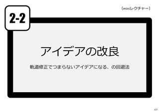 2-2
アイデアの改良
軌道修正でつまらないアイデアになる、の回避法
（miniレクチャー）
127
 