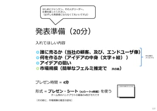 発表準備（20分）
入れてほしい内容
◎誰に売るか（当社の顧客、及び、エンドユーザ像）
◎何を作るか（アイデアの中身（文字＋絵） ）
◎アイデアの狙い
◎市場規模（簡単なフェルミ推定で ※次の紙）
プレゼン時間 ＝ 4分
形式 ＝ プレゼン・シート（A3シート4枚組）を使う
※チーム用のハンドアウトの最後の4枚がそれです※
（その前に、市場規模の推定の話を）
PPCO後の
アイデアで
はじめにジャンケン。その人がリーダー。
仕事を振ってください。
（必ずしも発表者にならなくてもいいですよ）
137
 