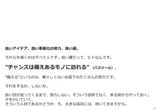 良い発想の場からは、面白いビジネスアイデアがいくつも生まれます。
全てがうまくいく、、というほど、ビジネス化は甘くはないのですが、
ただ、それらのプランを追いかけて汗をかいていく過程は、
その先に次のプランを事業化しようとしたときにきっと、生々しく学びとして
心に残るでしょう。
ぜひ、⾃分たちの目指す事業化への道を全⼒で駆け上がってください。
良いアイデア、良い事業化の努⼒、良い運。
それらを導くのはすべて人です。良い運だって、ヒトなんです。
”チャンスは備えあるモノに訪れる” （パスツール）。
“備える”というのは、華々しくない⽔面下のたくさんの努⼒です。
それをするか。しないか。
良い目が巡ってくるまで、努⼒しない。そういう姿勢でなく、来る前からやっておく。
汗をかいていく。
そういう人材であるかどうか、も、大きな成功には、効いてきますから。
151
 