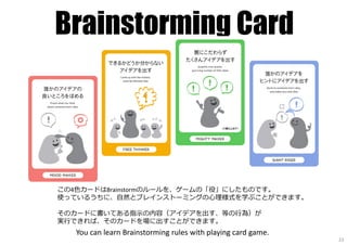 Brainstorming Card
この4色カードはBrainstormのルールを、ゲームの「役」にしたものです。
使っているうちに、⾃然とブレインストーミングの心理様式を学ぶことができます。
そのカードに書いてある指⽰の内容（アイデアを出す、等の⾏為）が
実⾏できれば、そのカードを場に出すことができます。
You can learn Brainstorming rules with playing card game.
23
 