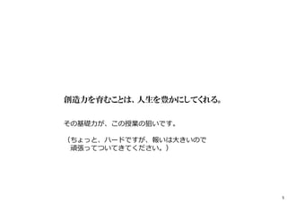 創造力を育むことは、人生を豊かにしてくれる。
その基礎⼒が、この授業の狙いです。
（ちょっと、ハードですが、報いは大きいので
頑張ってついてきてください。）
5
 