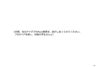 5分間、先のアイデアのPlan3要素を、紹介しあってみてください。
（今のペアを崩し、対面の学生さんと）
69
 