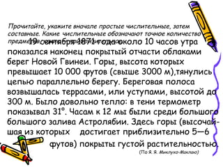 Прочитайте, укажите вначале простые числительные, затем
составные. Какие числительные обозначают точное количество
предметов, какие — приблизительное.19 сентября 1871 года около 10 часов утра
показался наконец покрытый отчасти облаками
берег Новой Гвинеи. Горы, высота которых
превышает 10 000 футов (свыше 3000 м),тянулись
цепью параллельно берегу. Береговая полоса
возвышалась террасами, или уступами, высотой до
300 м. Было довольно тепло: в тени термометр
показывал 31°. Часам к 12 мы были среди большого
большого залива Астролябии. Здесь горы (высочай-
шая из которых достигает приблизительно 5—6
• футов) покрыты густой растительностью.
(По Я. Я. Миклухо-Маклаю)
 