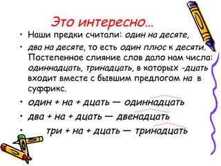 Это интересно…
• Наши предки считали: один на десяте,
• два на десяте, то есть один плюс к десяти.
Постепенное слияние слов дало нам числа:
одиннадцать, тринадцать, в которых -дцать
входит вместе с бывшим предлогом на в
суффикс.
• один + на + дцать — одиннадцать
• два + на + дцать — двенадцать
• три + на + дцать — тринадцать
 