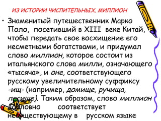 ИЗ ИСТОРИИ ЧИСЛИТЕЛЬНЫХ. МИЛЛИОН
• Знаменитый путешественник Марко
Поло, посетивший в XIII веке Китай,
чтобы передать свое восхищение его
несметными богатствами, и придумал
слово миллион, которое состоит из
итальянского слова милли, означающего
«тысяча», и оне, соответствующего
русскому увеличительному суффиксу
-ищ- (например, домище, ручища,
лесище). Таким образом, слово миллион
дословно соответствует
несуществующему в русском языке
 