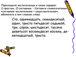 Перепишите числительные в таком порядке:
1) простые, 2) составные. • Составьте словосочетания
«составное числительное + существительное»,
обозначьте в них главное слово.
Сто, одиннадцать, семидесятый,
один, триста пятьдесят седьмой,
три, сорок, шестьдесят, тысяча
девятьсот восемьдесят восемь, де­
вятнадцатый, триста.
 