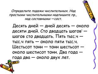 Определите падежи числительных. Над
простыми числительными надпишите пр.,
над составными —сост.
Десять дней — дней десять — около
десяти дней. Сто двадцать шагов1
—
шагов сто двадцать. Пять тыс.ч —
тыс.ч пять — около пяти тыс.ч.
Шестьсот тонн — тонн шестьсот —
около шестисот тонн. Два года —
года два — около двух лет.
 