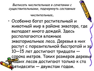 Выписать числительные в сочетании с
существительными, подчеркнуть составные
числительные.
• Особенно богат растительный и
животный мир в районе экватора, где
выпадает много дождей. Здесь
располагаются влажные
экваториальные леса. Деревья в них
растут с поразительной быстротой и за
10—15 лет достигают тридцати —
сорока метров. Таких размеров деревья
наших лесов достигают только к ста
пятидесяти — двумстам годам.
 