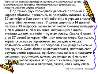 Прочитайте, укажите простые и составные числительные, затем
числительные с точным и приблизительным обозначением.
Спишите, заменив цифры словами.
Под тенью двух громадных деревьев плотники с
корвета «Витязь» принялись за постройку хижины. С 21 по
25 сентября я был занят этой работой с 6 утра до спуска
флага4
. Моя хижина имеет 7 футов ширины и 14 длины4
.
Человек 30 матросов расчистили2
около хижины площадку
в 70 м длины и 70 м ширины, окружённую с одной
стороны морем, а с трёх — густым лесом. Около 4 часов
утра 27 сентября корвет «Витязь» поднял якорь. Как только
корвет скрылся за горизонтом, на соседнем мыске
появилось человек 15—20 папуасов. Они разделились на
две группы. Одна, более многочисленная, поставив своё
оружие около деревьев, приблизилась ко мне с кокосами и
сахарным тростником; другая, состоящая из 6 человек,
осталась около оружия. Я подарил жителям деревни
разные безделушки и отпустил, сказав, что я хочу спать.
(По Я. Я. Миклухо - Маклаю)
 