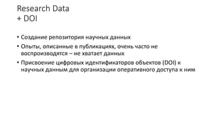 Research Data
+ DOI
• Создание репозитория научных данных
• Опыты, описанные в публикациях, очень часто не
воспроизводятся – не хватает данных
• Присвоение цифровых идентификаторов объектов (DOI) к
научных данным для организации оперативного доступа к ним
 