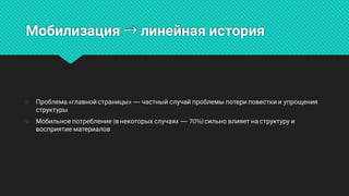 Мобилизация→линейнаяистория
○ Проблема«главнойстраницы»—частныйслучайпроблемыпотериповесткииупрощения
структуры
○ Мобильноепотребление(внекоторыхслучаях—70%)сильновлияетнаструктуруи
восприятиематериалов
 