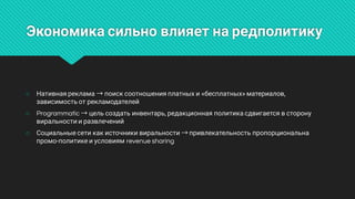 Экономикасильновлияетнаредполитику
○ Нативнаяреклама→поисксоотношенияплатныхи«бесплатных»материалов,
зависимостьотрекламодателей
○ Programmatic→цельсоздатьинвентарь,редакционнаяполитикасдвигаетсявсторону
виральностииразвлечений
○ Социальныесетикакисточникивиральности→привлекательностьпропорциональна
промо-политикеиусловиямrevenuesharing
 