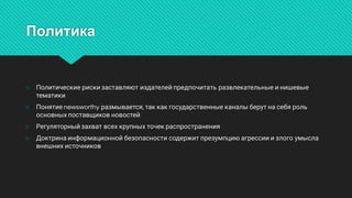Политика
○ Политическиерискизаставляютиздателейпредпочитатьразвлекательныеинишевые
тематики
○ Понятиеnewsworthyразмывается,таккакгосударственныеканалыберутнасебяроль
основныхпоставщиковновостей
○ Регуляторныйзахватвсехкрупныхточекраспространения
○ Доктринаинформационнойбезопасностисодержитпрезумпциюагрессииизлогоумысла
внешнихисточников
 