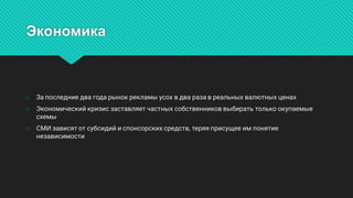 Экономика
○ Запоследниедвагодарынокрекламыусохвдваразавреальныхвалютныхценах
○ Экономическийкризисзаставляетчастныхсобственниковвыбиратьтолькоокупаемые
схемы
○ СМИзависятотсубсидийиспонсорскихсредств,теряяприсущееимпонятие
независимости
 