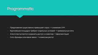 Programmatic
○ Предложениесущественнопревышаетспрос→снижениеCPM
○ Крупнейшиеплощадкитребуютотдельныхусловий→премиальныесети
○ Агентствапытаютсясохранитьдоступкклиентам→фрагментация
○ Data-брокерыключевоезвено→комиссиирастут
 
