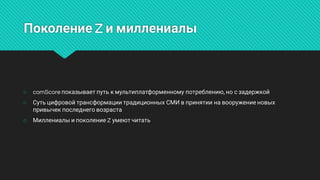 ПоколениеZимиллениалы
○ comScoreпоказываетпутькмультиплатформенномупотреблению,носзадержкой
○ СутьцифровойтрансформациитрадиционныхСМИвпринятиинавооружениеновых
привычекпоследнеговозраста
○ МиллениалыипоколениеZумеютчитать
 