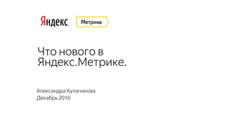 Что нового в
Яндекс.Метрике.
Александра Кулачикова
Декабрь 2016
 