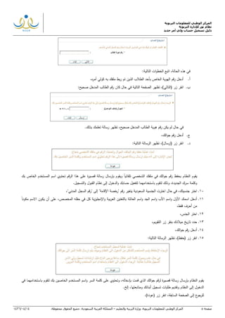 ‫التربوية‬ ‫للمعلومات‬ ‫الوطني‬ ‫المركز‬
‫التربوية‬ ‫لإلدارة‬ ‫نور‬ ‫نظام‬
‫دليل‬‫جديد‬ ‫أمر‬ ‫ولي‬ ‫حساب‬ ‫تسجيل‬
‫صفحة‬5‫ا‬‫لمركز‬‫الوطني‬‫للمعلومات‬‫التربوية‬.‫وزارة‬‫التربية‬‫والتعليم‬–‫المملكة‬‫العربية‬‫السعودية‬.‫جميع‬‫الحقوق‬‫محفوظة‬.14/04/1436
:‫التالية‬ ‫ات‬‫و‬‫الخط‬ ‫اتبع‬ ,‫الحالة‬ ‫هذه‬ ‫في‬
‫أ‬.,‫ه‬‫ر‬‫أم‬ ‫كولي‬ ‫به‬ ‫ملفك‬ ‫بط‬‫ر‬ ‫تم‬ ‫الذين‬ ‫الطالب‬ ‫بأحد‬ ‫الخاص‬ ‫الهوية‬ ‫رقم‬ ‫أدخل‬
‫ب‬.‫(التال‬ ‫زر‬ ‫انقر‬:‫صحيح‬ ‫المدخل‬ ‫الطالب‬ ‫رقم‬ ‫كان‬ ‫حال‬ ‫في‬ ‫التالية‬ ‫الصفحة‬ ‫تظهر‬ ,)‫ي‬
‫في‬‫حال‬‫لم‬‫يكن‬‫رقم‬‫هوية‬‫الطالب‬‫المدخل‬‫صحيح‬,‫تظهر‬‫رسالة‬‫تعلمك‬‫بذلك‬.
‫ج‬.‫رقم‬ ‫أدخل‬‫الك‬‫و‬‫ج‬,
‫د‬.:‫التالية‬ ‫الرسالة‬ ‫تظهر‬ ,)‫(إرسال‬ ‫زر‬ ‫انقر‬
‫يقوم‬‫النظام‬‫بحفظ‬‫رقم‬‫الك‬‫و‬‫ج‬‫في‬‫ملفك‬‫الشخصي‬‫تلقائيا‬‫ويقوم‬‫بإرسال‬‫رسالة‬‫قص‬‫ة‬‫ر‬‫ي‬‫على‬‫هذا‬‫الرقم‬‫تحتوي‬‫اسم‬‫المستخدم‬‫الخاص‬‫بك‬
‫وكلمة‬‫الجديدة‬ ‫سرك‬,‫وذلك‬‫لتقوم‬‫باستخدامهما‬‫حسابك‬ ‫لتفعيل‬‫و‬‫الدخول‬‫إلى‬‫نظام‬‫القبول‬.‫التسجيل‬‫و‬
10.,‫جنسيتك‬ ‫اختر‬,"‫المدني‬ ‫السجل‬ ‫"رقم‬ ‫إلى‬ "‫اإلقامة‬ ‫"رخصة‬ ‫رقم‬ ‫يتغير‬ ‫السعودية‬ ‫الجنسية‬ ‫اخترت‬ ‫حال‬ ‫في‬
11.‫اس‬‫و‬ ‫األب‬ ‫اسم‬‫و‬ ‫األول‬ ‫اسمك‬ ‫أدخل‬‫باللغ‬ ‫العائلة‬ ‫اسم‬‫و‬ ‫الجد‬ ‫م‬‫في‬ ‫كل‬ ‫ية‬‫ز‬‫اإلنجلي‬‫و‬ ‫بية‬‫ر‬‫الع‬ ‫تين‬‫حقل‬‫المخصص‬ ‫ه‬‫مكونا‬ ‫االسم‬ ‫يكون‬ ‫أن‬ ‫على‬ ,
,‫فقط‬ ‫أحرف‬ ‫من‬
12.‫الجنس‬ ‫اختر‬,
13.,‫التقويم‬ ‫زر‬ ‫بنقر‬ ‫ميالدك‬ ‫يخ‬‫ر‬‫تا‬ ‫حدد‬
14.‫رقم‬ ‫أدخل‬‫الك‬‫و‬‫ج‬,
15.( ‫زر‬ ‫انقر‬‫حفظ‬:‫التالية‬ ‫الرسالة‬ ‫تظهر‬ ,)
‫ة‬‫ر‬‫قصي‬ ‫رسالة‬ ‫بإرسال‬ ‫النظام‬ ‫يقوم‬‫ل‬‫قم‬‫ر‬‫الك‬‫و‬‫ج‬‫قم‬ ‫الذي‬‫في‬ ‫باستخدامهما‬ ‫لتقوم‬ ‫بك‬ ‫الخاصين‬ ‫المستخدم‬ ‫اسم‬‫و‬ ‫السر‬ ‫كلمة‬ ‫على‬ ‫وتحتوي‬ ,‫بإدخاله‬ ‫ت‬
‫إلى‬ ‫الدخول‬‫ال‬‫نظام‬‫إلخ‬ ,‫ومتابعتها‬ ‫أبنائك‬ ‫تسجيل‬ ‫طلبات‬ ‫وتقديم‬.
.)‫(عودة‬ ‫زر‬ ‫انقر‬ ,‫السابقة‬ ‫الصفحة‬ ‫إلى‬ ‫ع‬‫للرجو‬
 