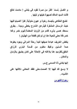 45
. ‫الكسل‬ ‫و‬‫تدفع‬ ‫مادمت‬ ! ‫بلدتي‬ ‫في‬ ‫نقود‬ ‫صرة‬ ‫من‬ ‫أكثر‬ َ ‫لست‬
. ‫ليلها‬ ‫و‬ ‫خيلها‬ ‫لصهوة‬ ‫المالك‬ ‫السيد‬ ‫فأنت‬
‫المق‬ ‫تضج‬‫متوثبة‬ ‫عيون‬ ‫و‬ ‫رخوة‬ ‫بأجساد‬ ‫اهي‬.‫فيها‬ ‫الصبايا‬ ‫تقرأ‬
‫يطرق‬ . ‫وئيدة‬ ‫بخطى‬ ‫الشارع‬ ‫فيذرعن‬ ‫المشفرة‬ ‫الرسائل‬ ‫خبث‬
‫همس‬ ‫سمعك‬‫المعتمة‬ ‫الزوايا‬ ‫من‬ ‫قادم‬ ‫بذيء‬.‫خمر‬ ‫اليوم‬‫و‬‫غدا‬
‫خمر‬،! ‫الهذيان‬ ‫من‬ ‫قطعة‬ ‫تكن‬ ‫لم‬ ‫إن‬ ‫هنا‬ ‫للحياة‬ ‫معنى‬ ‫فال‬
‫الخريف‬ ‫ينفض‬‫المراثي‬ ‫رحلة‬ ‫لتبدأ‬ ‫صيفها‬ ‫عباءة‬‫يعلوها‬ ‫وجوه‬
‫مكتو‬ ‫وغيظ‬ ‫السنين‬ ‫صدأ‬‫ألرزاق‬ ‫الباري‬ ‫قسمة‬ ‫من‬ ‫م‬
‫الخلق‬.‫على‬ ‫اإلحالة‬ ‫في‬ ‫بالغته‬ ‫هنا‬ ‫للقرميد‬‫بالزمان‬ ‫يضيق‬ ‫كائن‬
‫و‬. ‫المكان‬
‫بلدتي‬ ‫إنها‬،‫ع.س‬ ‫المسمى‬ ‫أنا‬
‫ال‬‫الصمت‬ ‫إال‬ ‫فيها‬ ‫لك‬ ‫وسع‬،‫على‬ ‫داللتها‬ ‫المعاني‬ ‫تفقد‬ ‫حتى‬
. ‫األشياء‬
‫رجوع‬‫للفهرس‬
 