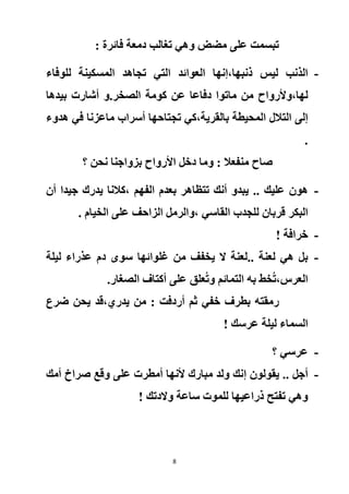 8
: ‫فائرة‬ ‫دمعة‬ ‫تغالب‬ ‫وهي‬ ‫مضض‬ ‫على‬ ‫تبسمت‬
-‫ذنبها‬ ‫ليس‬ ‫الذنب‬‫،إ‬‫ا‬ ‫العوائد‬ ‫نها‬‫للوفاء‬ ‫المسكينة‬ ‫تجاهد‬ ‫لتي‬
‫لها‬،‫و‬‫أل‬‫رواح‬‫الصخر‬ ‫كومة‬ ‫عن‬ ‫دفاعا‬ ‫ماتوا‬ ‫من‬.‫أشارت‬ ‫و‬‫بيد‬‫ها‬
‫بالقرية‬ ‫المحيطة‬ ‫التالل‬ ‫إلى‬،‫هدوء‬ ‫في‬ ‫ماعزنا‬ ‫أسراب‬ ‫تجتاحها‬ ‫كي‬
.
‫؟‬ ‫نحن‬ ‫بزواجنا‬ ‫األرواح‬ ‫دخل‬ ‫وما‬ : ‫منفعال‬ ‫صاح‬
-‫عليك‬ ‫هون‬‫الفهم‬ ‫بعدم‬ ‫تتظاهر‬ ‫أنك‬ ‫يبدو‬ ..،‫جي‬ ‫يدرك‬ ‫كالنا‬‫أن‬ ‫دا‬
‫القاسي‬ ‫للجدب‬ ‫قربان‬ ‫البكر‬‫،و‬. ‫الخيام‬ ‫على‬ ‫الزاحف‬ ‫الرمل‬
-! ‫خرافة‬
-.. ‫لعنة‬ ‫هي‬ ‫بل‬‫غل‬ ‫من‬ ‫يخفف‬ ‫ال‬ ‫لعنة‬‫ليلة‬ ‫عذراء‬ ‫دم‬ ‫سوى‬ ‫وائها‬
‫العرس‬ُ‫ت‬،‫التمائم‬ ‫به‬ ‫خط‬‫و‬‫الصغار‬ ‫أكتاف‬ ‫على‬ ‫علق‬ُ‫ت‬.
‫رمقت‬‫يدري‬ ‫من‬ : ‫أردفت‬ ‫ثم‬ ‫خفي‬ ‫بطرف‬ ‫ه‬،‫ضرع‬ ‫يحن‬ ‫قد‬
! ‫عرسك‬ ‫ليلة‬ ‫السماء‬
-‫؟‬ ‫عرسي‬
-‫يقولون‬ .. ‫أجل‬‫إ‬‫أمك‬ ‫صراخ‬ ‫وقع‬ ‫على‬ ‫أمطرت‬ ‫ألنها‬ ‫مبارك‬ ‫ولد‬ ‫نك‬
‫وال‬ ‫ساعة‬ ‫للموت‬ ‫ذراعيها‬ ‫تفتح‬ ‫وهي‬! ‫دتك‬
 
