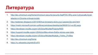 Литература
1. http://dev.chromium.org/Home/chromium-security/security-faq#TOC-Why-aren-t-physically-local-
attacks-in-Chrome-s-threat-model-
2. http://raidersec.blogspot.in/2013/06/how-browsers-store-your-passwords-and.html
3. https://msdn.microsoft.com/en-us/library/windows/desktop/aa380261(v=vs.85).aspx
4. https://developer.mozilla.org/en-US/docs/Mozilla/Projects/NSS
5. https://support.mozilla.org/en-US/kb/profiles-where-firefox-stores-user-data
6. https://developer.mozilla.org/en-US/docs/Mozilla/Multiple_Firefox_Profiles
7. http://dev.chromium.org/Home
8. https://ru.wikipedia.org/wiki/EncFS
 