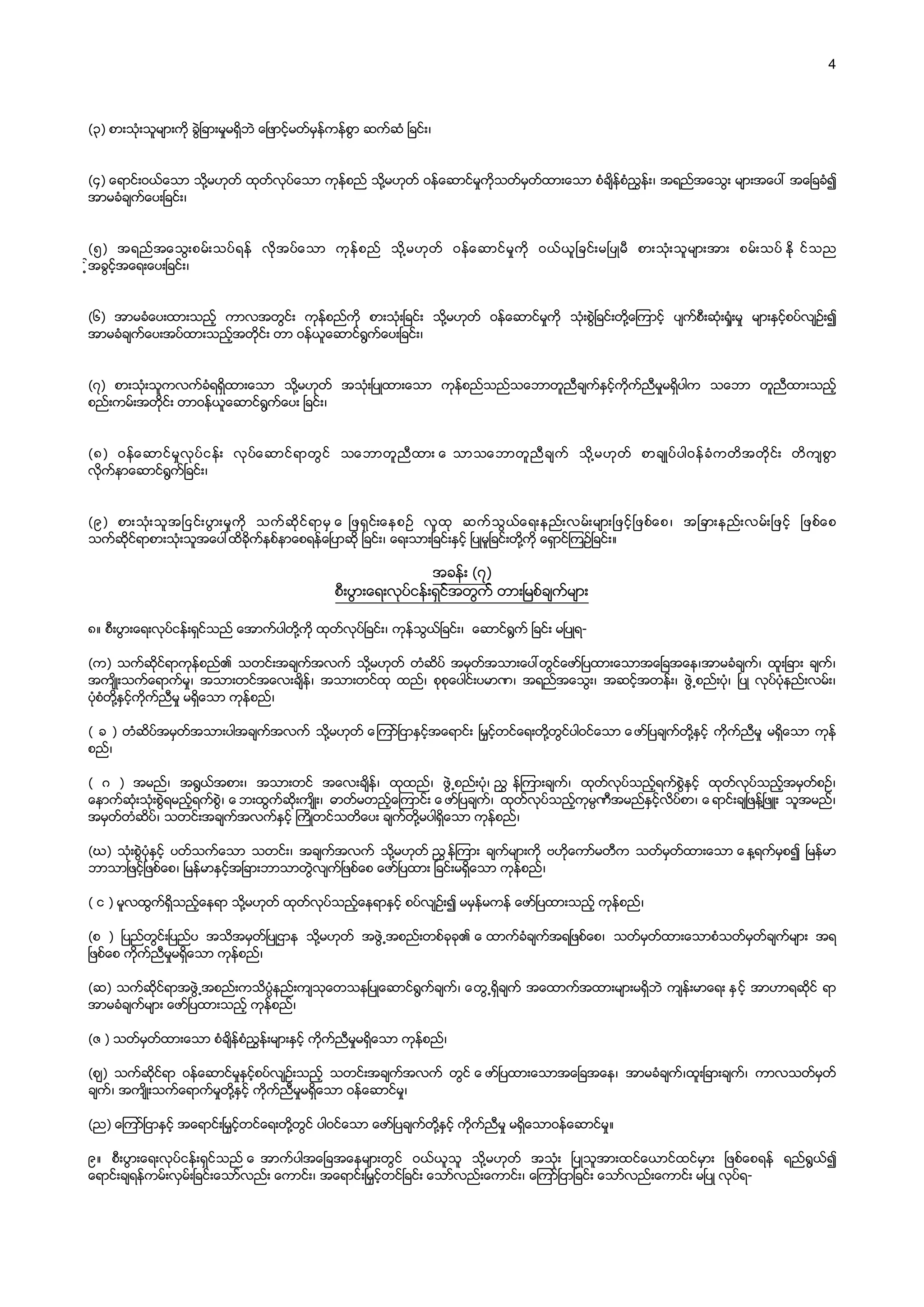 4
    
    
(၃)  စားသုံးသူမ်ားကို  ခြဲၿခားမႈမရွိဘဲ  ေၿဖာင့္မတ္မွန္ကန္စြာ  ဆက္ဆံ  ၿခင္း၊  
    
    
(၄)  ေရာင္းဝယ္ေသာ  သို႔မဟုတ္  ထုတ္လုပ္ေသာ  ကုန္စည္  သို႔မဟုတ္  ဝန္ေဆာင္မႈကိုသတ္မွတ္ထားေသာ  စံခ်ိန္စံၫႊန္း၊  အရည္အေသြး  မ်ားအေပၚ  အေၿခခံ၍  
အာမခံခ်က္ေပးၿခင္း၊  
    
    
(၅)   အရည္အေသြးစမ္းသပ္ရန္   လိုအပ္ေသာ   ကုန္စည္   သို႔မဟုတ္   ဝန္ေဆာင္မႈကို   ဝယ္ယူၿခင္းမၿပဳမီ   စားသုံးသူမ်ားအား   စမ္းသပ္  ႏို င္သည  
့္အခြင့္အေရးေပးၿခင္း၊  
    
    
(၆)   အာမခံေပးထားသည့္   ကာလအတြင္း   ကုန္စည္ကို   စားသုံးၿခင္း   သို႔မဟုတ္   ဝန္ေဆာင္မႈကို   သုံးစြဲၿခင္းတို႔ေၾကာင့္   ပ်က္စီးဆုံး႐ႈံးမႈ   မ်ားႏွင့္စပ္လ်ဥ္း၍  
အာမခံခ်က္ေပးအပ္ထားသည့္အတိုင္း  တာ  ဝန္ယူေဆာင္႐ြက္ေပးၿခင္း၊  
    
    
(၇)   စားသုံးသူကလက္ခံရရွိထားေသာ   သို႔မဟုတ္   အသုံးၿပဳထားေသာ   ကုန္စည္သည္သေဘာတူညီခ်က္ႏွင့္ကိုက္ညီမႈမရွိပါက   သေဘာ   တူညီထားသည့္  
စည္းကမ္းအတိုင္း  တာဝန္ယူေဆာင္႐ြက္ေပး  ၿခင္း၊  
    
    
(၈)   ဝန္ေဆာင္မႈလုပ္ငန္း   လုပ္ေဆာင္ရာတြင္   သေဘာတူညီထား  ေ သာသေဘာတူညီခ်က္   သို႔မဟုတ္   စာခ်ဳပ္ပါဝန္ခံကတိအတိုင္း   တိက်စြာ  
လိုက္နာေဆာင္႐ြက္ၿခင္း၊  
    
    
(၉)   စားသုံးသူအၿငင္းပြားမႈကို   သက္ဆိုင္ရာမွ  ေ ၿဖရွင္းေနစဥ္   လူထု   ဆက္သြယ္ေရးနည္းလမ္းမ်ားၿဖင့္ၿဖစ္ေစ၊   အၿခားနည္းလမ္းၿဖင့္   ၿဖစ္ေစ  
သက္ဆိုင္ရာစားသုံးသူအေပၚထိခိုက္နစ္နာေစရန္ေၿပာဆို  ၿခင္း၊  ေရးသားၿခင္းႏွင့္  ၿပဳမူၿခင္းတို႔ကို  ေရွာင္ၾကဥ္ၿခင္း။  
အခန္း  (၇)  
စီးပြားေရးလုပ္ငန္းရွင္အတြက္  တားၿမစ္ခ်က္မ်ား  
၈။  စီးပြားေရးလုပ္ငန္းရွင္သည္  ေအာက္ပါတို႔ကို  ထုတ္လုပ္ၿခင္း၊  ကုန္သြယ္ၿခင္း၊    ေဆာင္႐ြက္  ၿခင္း  မၿပဳရ-­  
    
(က)   သက္ဆိုင္ရာကုန္စည္၏   သတင္းအခ်က္အလက္   သို႔မဟုတ္   တံဆိပ္   အမွတ္အသားေပၚတြင္ေဖာ္ၿပထားေသာအေၿခအေန၊အာမခံခ်က္၊   ထူးၿခား   ခ်က္၊  
အက်ိဳးသက္ေရာက္မႈ၊   အသားတင္အေလးခ်ိန္၊   အသားတင္ထု   ထည္၊   စုစုေပါင္းပမာဏ၊   အရည္အေသြး၊   အဆင့္အတန္း၊   ဖြဲ႕စည္းပုံ၊   ၿပဳ   လုပ္ပုံနည္းလမ္း၊  
ပုံစံတို႔ႏွင့္ကိုက္ညီမႈ  မရွိေသာ  ကုန္စည္၊  
    
(  ခ  )  တံဆိပ္အမွတ္အသားပါအခ်က္အလက္  သို႔မဟုတ္  ေၾကာ္ၿငာႏွင့္အေရာင္း  ၿမႇင့္တင္ေရးတို႔တြင္ပါဝင္ေသာ  ေဖာ္ၿပခ်က္တို႔ႏွင့္  ကိုက္ညီမႈ  မရွိေသာ  ကုန္  
စည္၊  
    
(   ဂ   )   အမည္၊   အ႐ြယ္အစား၊   အသားတင္   အေလးခ်ိန္၊   ထုထည္၊   ဖြဲ႕စည္းပုံ၊  ၫႊ န္ၾကားခ်က္၊   ထုတ္လုပ္သည့္ရက္စြဲႏွင့္   ထုတ္လုပ္သည့္အမွတ္စဥ္၊  
ေနာက္ဆုံးသုံးစြဲရမည့္ရက္စြဲ၊  ေ ဘးထြက္ဆိုးက်ိဳး၊   ဓာတ္မတည့္ေၾကာင္း  ေ ဖာ္ၿပခ်က္၊   ထုတ္လုပ္သည့္ကုမၸဏီအမည္ႏွင့္လိပ္စာ၊  ေ ရာင္းခ်ၿဖန္႔ၿဖဴး   သူအမည္၊  
အမွတ္တံဆိပ္၊  သတင္းအခ်က္အလက္ႏွင့္  ႀကိဳတင္သတိေပး  ခ်က္တို႔မပါရွိေသာ  ကုန္စည္၊  
    
(ဃ)   သုံးစြဲပုံႏွင့္   ပတ္သက္ေသာ   သတင္း၊   အခ်က္အလက္   သို႔မဟုတ္  ၫႊ န္ၾကား   ခ်က္မ်ားကို   ဗဟိုေကာ္မတီက   သတ္မွတ္ထားေသာ  ေ န႔ရက္မွစ၍   ၿမန္မာ  
ဘာသာၿဖင့္ၿဖစ္ေစ၊  ၿမန္မာႏွင့္အၿခားဘာသာတြဲလ်က္ၿဖစ္ေစ  ေဖာ္ၿပထား  ၿခင္းမရွိေသာ  ကုန္စည္၊  
    
(  င  )  မူလထြက္ရွိသည့္ေနရာ  သို႔မဟုတ္  ထုတ္လုပ္သည့္ေနရာႏွင့္  စပ္လ်ဥ္း၍  မမွန္မကန္  ေဖာ္ၿပထားသည့္  ကုန္စည္၊  
    
(စ   )   ၿပည္တြင္းၿပည္ပ   အသိအမွတ္ၿပဳဌာန   သို႔မဟုတ္   အဖြဲ႕အစည္းတစ္ခုခု၏  ေ ထာက္ခံခ်က္အရၿဖစ္ေစ၊   သတ္မွတ္ထားေသာစံသတ္မွတ္ခ်က္မ်ား   အရ  
ၿဖစ္ေစ  ကိုက္ညီမႈမရွိေသာ  ကုန္စည္၊  
    
(ဆ)  သက္ဆိုင္ရာအဖြဲ႕အစည္းကသိပၸံနည္းက်သုေတသနၿပဳေဆာင္႐ြက္ခ်က္၊  ေတြ႕ရွိခ်က္  အေထာက္အထားမ်ားမရွိဘဲ  က်န္းမာေရး  ႏွင့္  အာဟာရဆိုင္  ရာ  
အာမခံခ်က္မ်ား  ေဖာ္ၿပထားသည့္  ကုန္စည္၊  
    
(ဇ  )  သတ္မွတ္ထားေသာ  စံခ်ိန္စံၫႊန္းမ်ားႏွင့္  ကိုက္ညီမႈမရွိေသာ  ကုန္စည္၊  
    
(ဈ)   သက္ဆိုင္ရာ   ဝန္ေဆာင္မႈႏွင့္စပ္လ်ဥ္းသည့္   သတင္းအခ်က္အလက္   တြင္  ေ ဖာ္ၿပထားေသာအေၿခအေန၊   အာမခံခ်က္၊ထူးၿခားခ်က္၊   ကာလသတ္မွတ္  
ခ်က္၊  အက်ိဳးသက္ေရာက္မႈတို႔ႏွင့္  ကိုက္ညီမႈမရွိေသာ  ဝန္ေဆာင္မႈ၊  
    
(ည)  ေၾကာ္ၿငာႏွင့္  အေရာင္းၿမႇင့္တင္ေရးတို႔တြင္  ပါဝင္ေသာ  ေဖာ္ၿပခ်က္တို႔ႏွင့္  ကိုက္ညီမႈ  မရွိေသာဝန္ေဆာင္မႈ။  
၉။   စီးပြားေရးလုပ္ငန္းရွင္သည္  ေ အာက္ပါအေၿခအေနမ်ားတြင္   ဝယ္ယူသူ   သို႔မဟုတ္   အသုံး   ၿပဳသူအားထင္ေယာင္ထင္မွား   ၿဖစ္ေစရန္   ရည္႐ြယ္၍  
ေရာင္းခ်ရန္ကမ္းလွမ္းၿခင္းေသာ္လည္း  ေကာင္း၊  အေရာင္းၿမႇင့္တင္ၿခင္း  ေသာ္လည္းေကာင္း၊  ေၾကာ္ၿငာၿခင္း  ေသာ္လည္းေကာင္း  မၿပဳ  လုပ္ရ-­  
    
 
