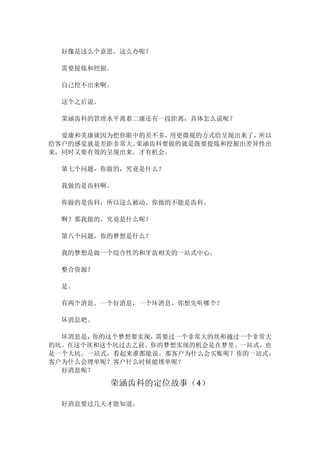 好像是这么个意思。这么办呢？	
	
需要提炼和挖掘。	
	
自己挖不出来啊。	
	
这个之后说。	
	
荣涵齿科的管理水平离着二康还有一段距离，具体怎么说呢？	
	
爱康和美康就因为把你眼中的差不多，用更微观的方式给呈现出来了，所以
给客户的感觉就是差距非常大。荣涵齿科要做的就是既要提炼和挖掘出差异性出
来，同时又要有效的呈现出来。才有机会。	
	
第七个问题，你做的，究竟是什么？	
	
我做的是齿科啊。	
	
你做的是齿科，所以这么被动。你做的不能是齿科。	
	
啊？那我做的，究竟是什么呢？	
	
第八个问题，你的梦想是什么？	
	
我的梦想是做一个综合性的和牙齿相关的一站式中心。	
	
整合资源？	
	
是。	
	
有两个消息。一个好消息，一个坏消息。你想先听哪个？	
	
坏消息吧。	
	
坏消息是，你的这个梦想要实现，需要过一个非常大的坎和越过一个非常大
的坑。在这个坎和这个坑过去之前。你的梦想实现的机会是在梦里。一站式，也
是一个大坑。一站式，看起来谁都能说。那客户为什么会买账呢？你的一站式，
客户为什么会埋单呢？客户什么时候能埋单呢？	
好消息呢？	
荣涵齿科的定位故事（4）	
	
好消息要过几天才能知道。	
 