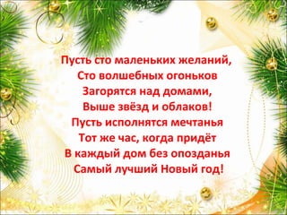 Пусть сто маленьких желаний,
Сто волшебных огоньков
Загорятся над домами,
Выше звёзд и облаков!
Пусть исполнятся мечтанья
Тот же час, когда придёт
В каждый дом без опозданья
Самый лучший Новый год!
 