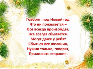 Говорят: под Новый год
Что ни пожелается –
Все всегда произойдет,
Все всегда сбывается.
Могут даже у ребят
Сбыться все желания,
Нужно только, говорят,
Приложить старания.
 