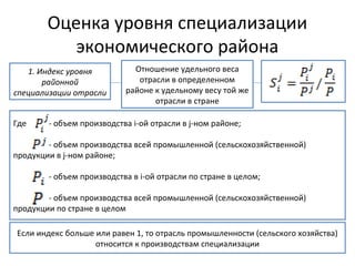 Оценка уровня специализации
экономического района
1. Индекс уровня
районной
специализации отрасли
Отношение удельного веса
отрасли в определенном
районе к удельному весу той же
отрасли в стране
Где - объем производства і-ой отрасли в j-ном районе;
- объем производства всей промышленной (сельскохозяйственной)
продукции в j-ном районе;
- объем производства в і-ой отрасли по стране в целом;
- объем производства всей промышленной (сельскохозяйственной)
продукции по стране в целом
Если индекс больше или равен 1, то отрасль промышленности (сельского хозяйства)
относится к производствам специализации
 