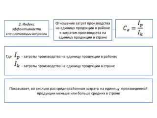 2. Индекс
эффективности
специализации отрасли
Отношение затрат производства
на единицу продукции в районе
к затратам производства на
единицу продукции в стране
Где - затраты производства на единицу продукции в районе;
- затраты производства на единицу продукции в стране
Показывает, во сколько раз среднерайонные затраты на единицу произведенной
продукции меньше или больше средних в стране
 