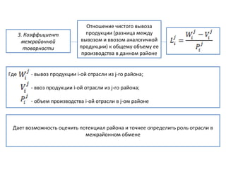 3. Коэффициент
межрайонной
товарности
Отношение чистого вывоза
продукции (разница между
вывозом и ввозом аналогичной
продукции) к общему объему ее
производства в данном районе
Где - вывоз продукции і-ой отрасли из j-го района;
- ввоз продукции і-ой отрасли из j-го района;
- объем производства і-ой отрасли в j-ом районе
Дает возможность оценить потенциал района и точнее определить роль отрасли в
межрайонном обмене
 